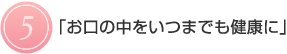 5.お口の中をいつまでも健康に