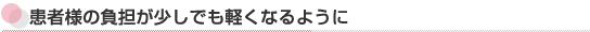 患者様の負担が少しでも軽くなるように