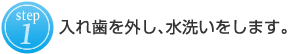 １：入れ歯を外し、水洗いをします。  