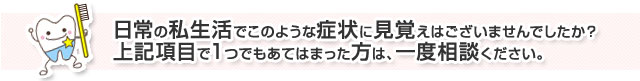 日常の私生活でこのような症状に見覚えはございませんでしたか？上記項目で１つでもあてはまった方は、一度ご相談下さい。